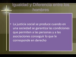 Igualdad y Diferencia entre los
hombres
• La justicia social se produce cuando en
una sociedad se garantiza las condiciones
que permiten a las personas y a las
asociaciones conseguir lo que le
corresponde en derecho
 