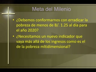 Meta del Milenio
• ¿Debemos conformarnos con erradicar la
pobreza de menos de B/. 1.25 al día para
el año 2020?
• ¿Necesitamos un nuevo indicador que
vaya más allá de los ingresos como es el
de la pobreza mltidimensional?
 