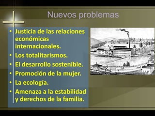 Nuevos problemas
• Justicia de las relaciones
económicas
internacionales.
• Los totalitarismos.
• El desarrollo sostenible.
• Promoción de la mujer.
• La ecología.
• Amenaza a la estabilidad
y derechos de la familia.
 