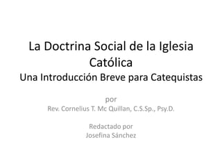 La Doctrina Social de la Iglesia
Católica
Una Introducción Breve para Catequistas
por
Rev. Cornelius T. Mc Quillan, C.S.Sp., Psy.D.
Redactado por
Josefina Sánchez
 