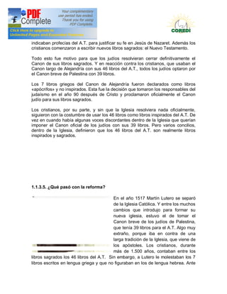 Doctrina Social de la Iglesia
indicaban profecías del A.T. para justificar su fe en Jesús de Nazaret. Además los
cristianos comenzaron a escribir nuevos libros sagrados: el Nuevo Testamento.

Todo esto fue motivo para que los judíos resolvieran cerrar definitivamente el
Canon de sus libros sagrados. Y en reacción contra los cristianos, que usaban el
Canon largo de Alejandría con sus 46 libros del A.T., todos los judíos optaron por
el Canon breve de Palestina con 39 libros.

Los 7 libros griegos del Canon de Alejandría fueron declarados como libros
«apócrifos» y no inspirados. Esta fue la decisión que tomaron los responsables del
judaísmo en el año 90 después de Cristo y proclamaron oficialmente el Canon
judío para sus libros sagrados.

Los cristianos, por su parte, y sin que la Iglesia resolviera nada oficialmente,
siguieron con la costumbre de usar los 46 libros como libros inspirados del A.T. De
vez en cuando había algunas voces discordantes dentro de la Iglesia que querían
imponer el Canon oficial de los judíos con sus 39 libros. Pero varios concilios,
dentro de la Iglesia, definieron que los 46 libros del A.T. son realmente libros
inspirados y sagrados.




1.1.3.5. ¿Qué pasó con la reforma?

                                         En el año 1517 Martín Lutero se separó
                                         de la Iglesia Católica. Y entre los muchos
                                         cambios que introdujo para formar su
                                         nueva iglesia, estuvo el de tomar el
                                         Canon breve de los judíos de Palestina,
                                         que tenía 39 libros para el A.T. Algo muy
                                         extraño, porque iba en contra de una
                                         larga tradición de la Iglesia, que viene de
                                         los apóstoles. Los cristianos, durante
                                         más de 1.500 años, contaban entre los
libros sagrados los 46 libros del A.T. Sin embargo, a Lutero le molestaban los 7
libros escritos en lengua griega y que no figuraban en los de lengua hebrea. Ante
 