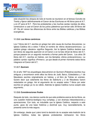 Doctrina Social de la Iglesia
esta situación los obispos de todo el mundo se reunieron en el famoso Concilio de
Trento y fijaron definitivamente el Canon de las Escrituras en 46 libros para el A.T.
y en 27 para el N.T. Pero los protestantes y las muchas sectas nacidas de ellos,
comenzaron a usar el Canon de los judíos palestinos que tenían sólo 39 libros del
AT. De ahí vienen las diferencias de libros entre las Biblias católicas y las Biblias
evangélicas.


1.1.3.6. Los libros canónicos

Los 7 libros del A.T. escritos en griego han sido causa de muchas discusiones. La
Iglesia Católica dio a estos 7 libros el nombre de «libros deuterocanónicos». La
palabra griega «deutero» significa Segundo. Así la Iglesia Católica declara que
son libros de segunda aparición en el Canon o en la lista oficial de libros del A.T.
porque pasaron en un segundo momento a formar parte del Canon. Los otros 39
libros del A.T., escritos en hebreo, son los llamados «libros protocanónicos». La
palabra «proto» significa «Primero», ya que desde el primer momento estos libros
integraron el Canon del A.T.

1.1.3.7. Qumram

En el año 1947 los arqueólogos descubrieron en Qumram (Palestina) escritos muy
antiguos y encontraron entre ellos los libros de Judit, Baruc, Eclesiástico y 1 de
Macabeos escritos originalmente en hebreo, y el libro de Tobías en arameo.
Quiere decir que solamente los libros de Sabiduría y 2 de Macabeos fueron
redactados en griego. Así el argumento de no aceptar estos 7 libros por estar
escritos en griego ya no es válido. Además la Iglesia Católica nunca aceptó este
argumento.

1.1.3.8. Consideraciones finales

Después de todo, nos damos cuenta de que este problema acerca de los libros, es
una cuestión histórico-teológica muy compleja, y con diversas interpretaciones y
apreciaciones. Con todo, es indudable que la Iglesia Católica, respecto a este
punto, goza de una base histórica y doctrinal que, muy razonablemente, la
presenta como la más segura.

Sin embargo, desde que Lutero tomó la decisión de no aceptar esta tradición de la
Iglesia Católica, todas las iglesias protestantes rechazaron los libros
 