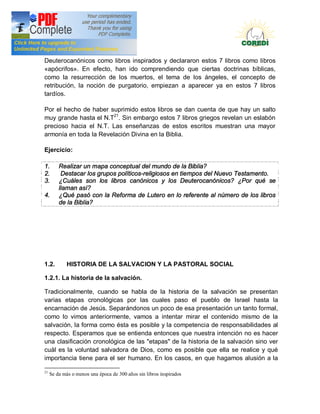 Doctrina Social de la Iglesia
Deuterocanónicos como libros inspirados y declararon estos 7 libros como libros
«apócrifos». En efecto, han ido comprendiendo que ciertas doctrinas bíblicas,
como la resurrección de los muertos, el tema de los ángeles, el concepto de
retribución, la noción de purgatorio, empiezan a aparecer ya en estos 7 libros
tardíos.

Por el hecho de haber suprimido estos libros se dan cuenta de que hay un salto
muy grande hasta el N.T21. Sin embargo estos 7 libros griegos revelan un eslabón
precioso hacia el N.T. Las enseñanzas de estos escritos muestran una mayor
armonía en toda la Revelación Divina en la Biblia.

Ejercicio:

1.       Realizar un mapa conceptual del mundo de la Biblia?
2.        Destacar los grupos políticos-religiosos en tiempos del Nuevo Testamento.
3.       ¿Cuáles son los libros canónicos y los Deuterocanónicos? ¿Por qué se
         llaman así?
4.       ¿Qué pasó con la Reforma de Lutero en lo referente al número de los libros
         de la Biblia?




1.2.         HISTORIA DE LA SALVACION Y LA PASTORAL SOCIAL

1.2.1. La historia de la salvación.

Tradicionalmente, cuando se habla de la historia de la salvación se presentan
varias etapas cronológicas por las cuales paso el pueblo de Israel hasta la
encarnación de Jesús. Separándonos un poco de esa presentación un tanto formal,
como lo vimos anteriormente, vamos a intentar mirar el contenido mismo de la
salvación, la forma como ésta es posible y la competencia de responsabilidades al
respecto. Esperamos que se entienda entonces que nuestra intención no es hacer
una clasificación cronológica de las "etapas" de la historia de la salvación sino ver
cuál es la voluntad salvadora de Dios, como es posible que ella se realice y qué
importancia tiene para el ser humano. En los casos, en que hagamos alusión a la

21
     Se da más o menos una época de 300 años sin libros inspirados
 