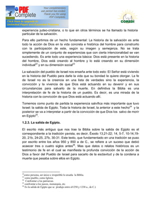 Doctrina Social de la Iglesia
experiencia judeo-cristiana, o lo que en otros términos se ha llamado la historia
particular de la salvación.

Para ello partimos de un hecho fundamental: La historia de la salvación es ante
todo la acción de Dios en la vida concreta e histórica del hombre para construirlo
con la participación de este, según su imagen y semejanza. No se trata
simplemente de un conjunto de experiencias que con cierta intencionalidad se van
sucediendo. Es ante todo una experiencia básica: Dios está presente en la historia
del hombre, Dios está creando al hombre y lo está creando en su dimensión
individual22 y en su dimensión social23

La salvación del pueblo de Israel nos enseña ante todo esto: EI Señor está viviendo
en la historia del Pueblo para darle la vida que su bondad Ie quiere otorgar. La fe
de Israel no es la creencia en una lista de verdades sino la experiencia, la
convicción y la vivencia de que Dios está actuando en su devenir y en sus
circunstancias para salvarlo de la muerte. En definitiva la Biblia es una
interpretación de fe de la historia de un pueblo. Es decir, es una mirada de la
historia con la convicción de que Dios está actuando allí.

Tomemos como punto de partida la experiencia salvífica más importante que tuvo
Israel: la salida de Egipto. Toda la historia de Israel, la anterior a este hecho24 y la
posterior se va a interpretar a partir de la convicción de que Dios los salvo de morir
en Egipto25.

1.2.3. La salida de Egipto.

EI escrito más antiguo que nos trae la Biblia sobre la salida de Egipto es el
correspondiente a la tradición yavista, es decir, Éxodo 13,21-22; 14, 5-7, 10-14,19-
20, 21b, 24-25, 27b, 30-31. Este texto, que fundamentado en una tradición se puso
por escrito entre los años 950 y 850 a de C., se refiere a un suceso que debió
acaecer tres o cuatro siglos antes26. Mas que datos o relatos históricos es un
testimonio de fe en el cual se manifiesta la profunda convicción de la acción de
Dios a favor del Pueblo de Israel para sacarlo de la esclavitud y de la condena a
muerte que pesaba sobre ellos en Egipto.



22
   como persona, ser único e irrepetible lo enseña la Biblia.
23
    como pueblo, como Iglesia.
24
     Confrontar a los patriarcas.
25
    confrontar a los jueces, monarquía, etc.
26
    Es la salida de Egipto que se produjo entre el1250 y 1230 a., de C.)
 