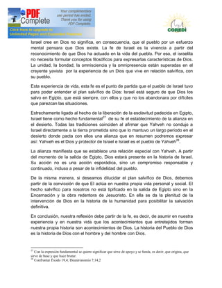Doctrina Social de la Iglesia
Israel cree en Dios no significa, en consecuencia, que el pueblo por un esfuerzo
mental pensara que Dios existe. La fe de Israel es la vivencia a partir del
reconocimiento de que Dios ha actuado en la vida del pueblo. Por eso, el israelita
no necesita formular conceptos filosóficos para expresarlas características de Dios.
La unidad, la bondad, la omnisciencia y la omnipresencia están superadas en el
creyente yavista por la experiencia de un Dios que vive en relación salvífica, con
su pueblo.

Esta experiencia de vida, esta fe es el punto de partida que el pueblo de Israel tuvo
para poder entender el plan salvífico de Dios: Israel está seguro de que Dios los
salvo en Egipto, que está siempre, con ellos y que no los abandonara por difíciles
que parezcan las situaciones.

Estrechamente ligado al hecho de la liberación de la esclavitud padecida en Egipto,
Israel tiene como hecho fundamental27 de su fe el establecimiento de la alianza en
el desierto. Todas las tradiciones coinciden al afirmar que Yahveh no condujo a
Israel directamente a la tierra prometida sino que lo mantuvo un largo periodo en el
desierto donde pacta con ellos una alianza que en resumen podremos expresar
así: Yahveh es el Dios y protector de Israel e Israel es el pueblo de Yahveh28.

La alianza manifiesta que se establece una relación especial con Yahveh. A partir
del momento de la salida de Egipto, Dios estará presente en la historia de Israel.
Su acción no es una acción esporádica, sino un compromiso responsable y
continuado, incluso a pesar de la infidelidad del pueblo.

De la misma manera, si deseamos dilucidar el plan salvífico de Dios, debemos
partir de la convicción de que EI actúa en nuestra propia vida personal y social. EI
hecho salvífico para nosotros no está tipificado en la salida de Egipto sino en la
Encarnación y la obra redentora de Jesucristo. En ella se da la plenitud de la
intervención de Dios en la historia de la humanidad para posibilitar la salvación
definitiva.

En conclusión, nuestra reflexión debe partir de la fe, es decir, de asumir en nuestra
experiencia y en nuestra vida que los acontecimientos que entretejidos forman
nuestra propia historia son acontecimientos de Dios. La historia del Pueblo de Dios
es la historia de Dios con el hombre y del hombre con Dios.


27
   Con la expresión fundamental se quiere significar que sirve de apoyo y se funda, es decir, que origina, que
sirve de base y que hace brotar.
28
   Confrontar Éxodo 19,4; Deuteronomio 7;14,2
 