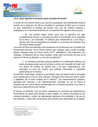 Doctrina Social de la Iglesia
1.2.4. ¿Qué significa la salvación para el pueblo de Israel?

A través de una marcha lenta y por caminos escarpados fue entendiendo Israel el
sentido de la salvación. En ello se manifiesta la grandeza de Dios que no impone
su plan violentando la libertad del hombre sino que de manera prudente y
pedagógica, en el acontecer histórico, Ie va mostrando los objetivos de su acción.

          1. En una primera etapa, Israel creyó que la salvación era algo
       completamente terreno. La promesa de Dios se concretaba en la propiedad
       de la tierra y de haciendas, en obtener gran descendencia y una larga y
       gozosa vida. Así se manifiesta por ejemplo en la promesa de Abraham que
       nos trae el relato yavista29.
La acción de Dios es entendida como tendiente a la construcción de un pueblo con
dimensiones terrenas. De la misma manera que cualquier grupo social, el pueblo
hebreo deseaba tener una tierra donde vivir30, estabilidad y vida autónoma. Sin
embargo, a diferencia de los otros pueblos, Israel está convencido de que es la
fuerza de Yahveh su liberador, y no la de sus ejércitos31.

           2. La monarquía davídica pareció significar el cumplimiento definitivo de
        estas promesas puesto que por primera y única vez el pueblo de Israel vivió
        una época de unidad, de relativa paz y de gran independencia. Sus
        enemigos no eran tan fuertes que pudieran dominarlos o impedirles
        gobernarse por sí mismos.
AI contrario, David logra mantener a los filisteos fuera de Israel; funda a Jerusalén
como capital para un único reino unificado, resultado de la fusión de Judá e Israel,
y establece allí el Área símbolo de la alianza32 Las interpretaciones histórico-
salvíficas del "cronista" y del "deuteronomista" coinciden en ver en David al
fundador de una nueva época caracterizada por la dinastía davídica y por tener a
Sian como sede del trono de Yahveh.

EI tiempo de Salomón, hijo de David, representa un momento de extraordinario
florecimiento de Israel como Estado y como religión. En efecto, esta época es de
inmenso bienestar y orden, de abundantes relaciones de cordialidad y de paz en
las fronteras y, sobre todo, es la época de la construcción del templo de Jerusalén.



29
   Confrontar Génesis 12,1-3; 13,14-17
30
   La tierra de Canaán
31
   Confrontar Salmo 33,16-17
32
   Confrontar 2 Samuel 5-6.
 
