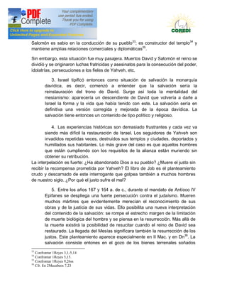 Doctrina Social de la Iglesia
Salomón es sabio en la conducción de su pueblo33; es constructor del templo34 y
mantiene amplias relaciones comerciales y diplomáticas35.

Sin embargo, esta situación fue muy pasajera. Muertos David y Salomón el reino se
dividió y se originaron luchas fratricidas y asesinatos para la consecución del poder,
idolatrías, persecuciones a los fieles de Yahveh, etc.

            3. Israel tipificó entonces como situación de salvación la monarquía
        davídica, es decir, comenzó a entender que la salvación sería la
        reinstauración del trono de David. Surge así toda la mentalidad del
        mesianismo: aparecería un descendiente de David que volvería a darle a
        Israel la forma y la vida que había tenido con este. La salvación sería en
        definitiva una versión corregida y mejorada de la época davídica. La
        salvación tiene entonces un contenido de tipo político y religioso.

            4. Las experiencias históricas son demasiado frustrantes y cada vez va
        siendo más difícil la restauración de Israel. Los seguidores de Yahveh son
        invadidos repetidas veces, destruidos sus templos y ciudades, deportados y
        humillados sus habitantes. Lo más grave del caso es que aquellos hombres
        que están cumpliendo con los requisitos de la alianza están muriendo sin
        obtener su retribución.
La interpelación es fuerte: ¿Ha abandonado Dios a su pueblo? ¿Muere el justo sin
recibir la recompensa prometida por Yahveh? El libro de Job es el planteamiento
crudo y descarnado de este interrogante que golpea también a muchos hombres
de nuestro siglo. ¿Por qué el justo sufre el mal?

            5. Entre los años 167 y 164 a. de c., durante el mandato de Antíoco IV
        Epifanes se despliega una fuerte persecución contra el judaísmo. Mueren
        muchos mártires que evidentemente merecían el reconocimiento de sus
        obras y de la justicia de sus vidas. Ello posibilita una nueva interpretación
        del contenido de la salvación: se rompe el estrecho margen de la limitación
        de muerte biológica del hombre y se piensa en la resurrección. Más allá de
        la muerte existirá la posibilidad de resucitar cuando el reino de David sea
        restaurado. La llegada del Mesías significara también la resurrección de los
        justos. Este planteamiento aparece especialmente en II Mac. y en Dn36. La
        salvación consiste entones en el gozo de los bienes terrenales soñados
33
   Confrontar 1Reyes 3,1-5,14
34
   Confrontar 1Reyes 5,15.
35
   Confrontar 1Reyes 9,26ss
36
   Cfr. En 2Macabeos 7,23
 