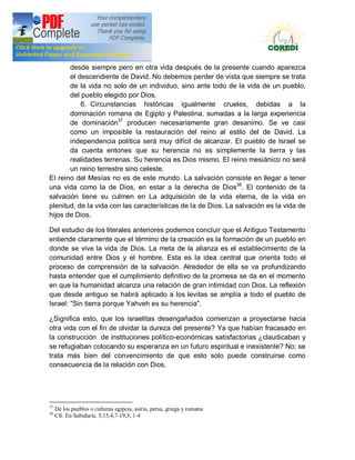 Doctrina Social de la Iglesia
       desde siempre pero en otra vida después de la presente cuando aparezca
       el descendiente de David. No debemos perder de vista que siempre se trata
       de la vida no solo de un individuo, sino ante todo de la vida de un pueblo,
       del pueblo elegido por Dios.
           6. Circunstancias históricas igualmente crueles, debidas a la
       dominación romana de Egipto y Palestina, sumadas a la larga experiencia
       de dominación37 producen necesariamente gran desanimo. Se ve casi
       como un imposible la restauración del reino al estilo del de David. La
       independencia política será muy difícil de alcanzar. EI pueblo de Israel se
       da cuenta entones que su herencia no es simplemente la tierra y las
       realidades terrenas. Su herencia es Dios mismo. EI reino mesiánico no será
       un reino terrestre sino celeste.
EI reino del Mesías no es de este mundo. La salvación consiste en llegar a tener
una vida como la de Dios, en estar a la derecha de Dios38. El contenido de la
salvación tiene su culmen en La adquisición de la vida eterna, de la vida en
plenitud, de la vida con las características de la de Dios. La salvación es la vida de
hijos de Dios.

Del estudio de los literales anteriores podemos concluir que el Antiguo Testamento
entiende claramente que el término de la creación es la formación de un pueblo en
donde se vive la vida de Dios. La meta de la alianza es el establecimiento de la
comunidad entre Dios y el hombre. Esta es la idea central que orienta todo el
proceso de comprensión de la salvación. Alrededor de ella se va profundizando
hasta entender que el cumplimiento definitivo de la promesa se da en el momento
en que la humanidad alcanza una relación de gran intimidad con Dios. La reflexión
que desde antiguo se habrá aplicado a los levitas se amplía a todo el pueblo de
Israel: "Sin tierra porque Yahveh es su herencia".

¿Significa esto, que los israelitas desengañados comienzan a proyectarse hacia
otra vida con el fin de olvidar la dureza del presente? Ya que habían fracasado en
la construcción de instituciones político-económicas satisfactorias ¿claudicaban y
se refugiaban colocando su esperanza en un futuro espiritual e inexistente? No; se
trata más bien del convencimiento de que esto solo puede construirse como
consecuencia de la relación con Dios.




37
     De los pueblos o culturas egipcia, asiria, persa, griega y romana
38
     Cfr. En Sabiduría. 5,15;4,7-19;3, 1-4
 