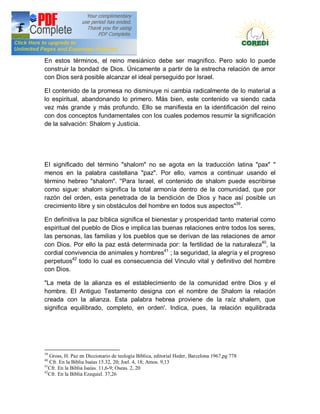 Doctrina Social de la Iglesia
En estos términos, el reino mesiánico debe ser magnifico. Pero solo lo puede
construir la bondad de Dios. Únicamente a partir de la estrecha relación de amor
con Dios será posible alcanzar el ideal perseguido por Israel.

EI contenido de la promesa no disminuye ni cambia radicalmente de lo material a
lo espiritual, abandonando lo primero. Más bien, este contenido va siendo cada
vez más grande y más profundo. Ello se manifiesta en la identificación del reino
con dos conceptos fundamentales con los cuales podemos resumir la significación
de la salvación: Shalom y Justicia.




EI significado del término "shalom" no se agota en la traducción latina "pax" "
menos en la palabra castellana "paz". Por ello, vamos a continuar usando el
término hebreo "shalom". ''Para Israel, el contenido de shalom puede escribirse
como sigue: shalom significa la total armonía dentro de la comunidad, que por
razón del orden, esta penetrada de la bendición de Dios y hace así posible un
crecimiento libre y sin obstáculos del hombre en todos sus aspectos"39.

En definitiva la paz bíblica significa el bienestar y prosperidad tanto material como
espiritual del pueblo de Dios e implica las buenas relaciones entre todos los seres,
las personas, las familias y los pueblos que se derivan de las relaciones de amor
con Dios. Por ello la paz está determinada por: la fertilidad de la naturaleza40, la
cordial convivencia de animales y hombres41 ; la seguridad, la alegría y el progreso
perpetuos42 todo lo cual es consecuencia del Vinculo vital y definitivo del hombre
con Dios.

"La meta de la alianza es el establecimiento de la comunidad entre Dios y el
hombre. EI Antiguo Testamento designa con el nombre de Shalom la relación
creada con la alianza. Esta palabra hebrea proviene de la raíz shalem, que
significa equilibrado, completo, en orden'. Indica, pues, la relación equilibrada




39
   Gross, H. Paz en Diccionario de teología Bíblica, editorial Heder, Barcelona 1967,pg 778
40
   Cfr. En la Biblia Isaías 15.32, 20; Joel. 4, 18; Amos. 9,13
41
   Cfr. En la Biblia Isaías. 11,6-9; Oseas. 2, 20
42
   Cfr. En la Biblia Ezequiel. 37,26
 