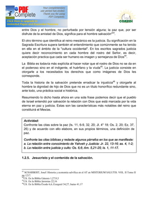 Doctrina Social de la Iglesia
entre Dios y el hombre, no perturbada por tensión alguna; la paz que, por ser
disfrute de la amistad de Dios, significa para el hombre salvación"43.

El otro término que identifica al reino mesiánico es la justicia. Su significación en la
Sagrada Escritura supera también el entendimiento que comúnmente se ha tenido
en ella en el ámbito de la "cultura occidental". En los escritos sagrados justicia
quiere decir reconocimiento en cada hombre del rostro del Señor, es decir,
aceptación practica que cada ser humano es imagen y semejanza de Dios44.

La Biblia es todavía más explícita al hacer notar que el rostro de Dios no se da en
el poderoso sino en el indigente, el huérfano y la viuda45. La justicia consiste en
otorgarle a los necesitados los derechos que como imágenes de Dios les
corresponde.

Toda la historia de la salvación pretende erradicar la injusticia46 y otorgarle al
hombre la dignidad de hijo de Dios que no es un título honorífico redundante sino,
ante todo, una práctica social e histórica.

Resumiendo lo dicho hasta ahora en una sola frase podemos decir que el pueblo
de Israel entendió por salvación la relación con Dios que está marcada por la vida
eterna en paz y justicia. Estas son las características más notables del reino que
constituirá el Mesías.


     Actividad:
     Confronte las citas sobre la paz (Is. 11, 6-9, 32, 20; Jl. 4" 18; Os. 2, 20; Ez, 37,
     26) y de acuerdo con ello elabore, en sus propios términos, una definición de
     paz.

     Confronte las citas bíblicas y redacte algunos párrafos en los que se manifieste:
     a. La relación entre conocimiento de Yahveh y Justicia: Jr. 22, 13-16; as. 4, 1-2;
     b. La relación entre justicia y culto: Os. 6,6; Am. 5,21-25; Is. 1, 11-17.


1.2.5. Jesucristo y el contenido de la salvación.



43
   SCHARBERT, Josef: Historia y economía salvífica en el AT en MISTERIUM SALUTIS. VOL. II Tomo II
pg 1217.
44
   Cfr. En la Biblia Génesis 1,27;9,5
45
   Cfr. En la Biblia Jeremías 22,16
46
   Cfr. En la Biblia Éxodo 6,6; Ezequiel 34,27, Isaías 41,17
 