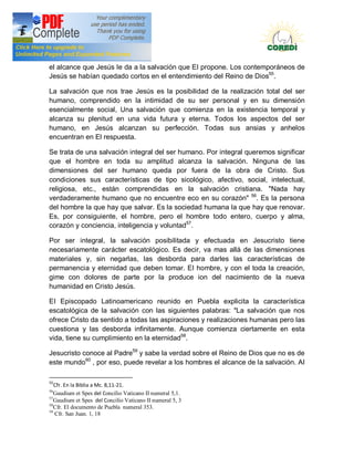 Doctrina Social de la Iglesia
el alcance que Jesús Ie da a la salvación que EI propone. Los contemporáneos de
Jesús se habían quedado cortos en el entendimiento del Reino de Dios55.

La salvación que nos trae Jesús es la posibilidad de la realización total del ser
humano, comprendido en la intimidad de su ser personal y en su dimensión
esencialmente social, Una salvación que comienza en la existencia temporal y
alcanza su plenitud en una vida futura y eterna. Todos los aspectos del ser
humano, en Jesús alcanzan su perfección. Todas sus ansias y anhelos
encuentran en El respuesta.

Se trata de una salvación integral del ser humano. Por integral queremos significar
que el hombre en toda su amplitud alcanza la salvación. Ninguna de las
dimensiones del ser humano queda por fuera de la obra de Cristo. Sus
condiciones sus características de tipo sicológico, afectivo, social, intelectual,
religiosa, etc., están comprendidas en la salvación cristiana. "Nada hay
verdaderamente humano que no encuentre eco en su corazón" 56. Es la persona
del hombre la que hay que salvar. Es la sociedad humana la que hay que renovar.
Es, por consiguiente, el hombre, pero el hombre todo entero, cuerpo y alma,
corazón y conciencia, inteligencia y voluntad57.

Por ser integral, la salvación posibilitada y efectuada en Jesucristo tiene
necesariamente carácter escatológico. Es decir, va mas allá de las dimensiones
materiales y, sin negarlas, las desborda para darles las características de
permanencia y eternidad que deben tomar. EI hombre, y con el toda la creación,
gime con dolores de parte por la produce ion del nacimiento de la nueva
humanidad en Cristo Jesús.

EI Episcopado Latinoamericano reunido en Puebla explicita la característica
escatológica de la salvación con las siguientes palabras: "La salvación que nos
ofrece Cristo da sentido a todas las aspiraciones y realizaciones humanas pero las
cuestiona y las desborda infinitamente. Aunque comienza ciertamente en esta
vida, tiene su cumplimiento en la eternidad58.

Jesucristo conoce al Padre59 y sabe la verdad sobre el Reino de Dios que no es de
este mundo60 , por eso, puede revelar a los hombres el alcance de la salvación. AI

55
   Cfr. En la Biblia a Mc. 8,11-21.
56
   Gaudium et Spes del Concilio Vaticano II numeral 5,1.
57
   Gaudium et Spes del Concilio Vaticano II numeral 5, 3
58
   Cfr. El documento de Puebla numeral 353.
59
   Cfr. San Juan. 1, 18
 