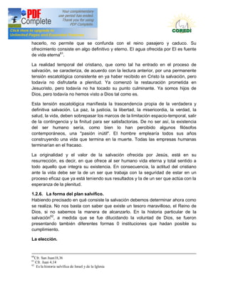 Doctrina Social de la Iglesia
hacerlo, no permite que se confunda con el reino pasajero y caduco. Su
ofrecimiento consiste en algo definitivo y eterno. EI agua ofrecida por EI es fuente
de vida eterna61.

La realidad temporal del cristiano, que como tal ha entrado en el proceso de
salvación, se caracteriza, de acuerdo con la lectura anterior, por una permanente
tensión escatológica consistente en ya haber recibido en Cristo la salvación, pero
todavía no disfrutarla a plenitud. Ya comenzó la restauración prometida en
Jesucristo, pero todavía no ha tocado su punto culminante. Ya somos hijos de
Dios, pero todavía no hemos visto a Dios tal como es.

Esta tensión escatológica manifiesta la trascendencia propia de la verdadera y
definitiva salvación. La paz, la justicia, la libertad, la misericordia, la verdad, la
salud, la vida, deben sobrepasar los marcos de la limitación espacio-temporal, salir
de la contingencia y la finitud para ser satisfactorias. De no ser así, la existencia
del ser humano sería, como bien lo han percibido algunos filósofos
contemporáneos, una "pasión inútil". EI hombre emplearía todos sus años
construyendo una vida que termina en la muerte. Todas las empresas humanas
terminarían en el fracaso.

La originalidad y el valor de la salvación ofrecida por Jesús, está en su
resurrección, es decir, en que ofrece al ser humano vida eterna y total sentido a
todo aquello que integra su existencia. En consecuencia, la actitud del cristiano
ante la vida debe ser la de un ser que trabaja con la seguridad de estar en un
proceso eficaz que ya está teniendo sus resultados y la de un ser que actúa con la
esperanza de la plenitud.

1.2.6. La forma del plan salvífico.
Habiendo precisado en qué consiste la salvación debemos determinar ahora como
se realiza. No nos basta con saber que existe un tesoro maravilloso, el Reino de
Dios, si no sabemos la manera de alcanzarlo. En la historia particular de la
salvación62, a medida que se fue dilucidando la voluntad de Dios, se fueron
presentando también diferentes formas 0 instituciones que hadan posible su
cumplimiento.

La elección.


60
   Cfr. San Juan18,36
61
   Cfr. Juan 4,14
62
    Es la historia salvífica de Israel y de la Iglesia
 