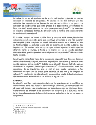 Doctrina Social de la Iglesia
La salvación no es el resultado de la acción del hombre quien por su misma
condición es incapaz de otorgársela. Ni siquiera es un don motivado por las
actitudes, las plegarias o las formas de vida de un individuo o un grupo. La
salvación es posible antes que nada, gracias a la decisión libre y bondadosa de
Dios que eligió a cada persona y a cada grupo para otorgársela63 . La salvación
es iniciativa bondadosa de Dios. Es EI quien llama al hombre a la existencia tanto
terrenal como trascendental.

El hombre, incapaz de darse la vida física y temporal está sumergido en una
existencia que él no decidió pero que constituye un llamado a una vida superior
que tampoco puede otorgarse. La mayor limitación humana es la muerte: en ella
se frustran todos los anhelos y ante ella se experimenta la más radical de las
impotencias. EI hombre debe reconocer que incluso aquellas victorias que ha
obtenido frente al mundo, o frente a sí mismo, no se las puede adjudicar
completamente, puesto que el no es el origen de las capacidades64 con las cuales
las ha logrado.

Israel tuvo la maravillosa visión de fe consistente en percibir que Dios, por decisión
absolutamente libre y original, les había elegido para bendecirlos y bendecir a las
demás naciones por su medio65. Debido a esa elección Dios es Yahveh, que no
abandonara a su pueblo y Ie otorgara la salvación66. En otros términos, Israel fue
consciente de su impotencia ante el mal en que estaba sumergido y fue
consciente de que Dios Ie elegía para sacarlos de ese mal y Ie otorgaba la
salvación67. La elección para la salvación se concreta a través de las instituciones
que estudiaremos a continuación: La alianza, la ley y el culto.

La alianza.
La elección que Dios realiza adquiere la forma de una alianza en la cual Dios se
compromete a darle a su pueblo la salvación cuyo contenido, va clarificándose con
el correr del tiempo. Las formulaciones de esta alianza son de diferentes tipos.
Generalmente se amoldan a las costumbres de la época y a la cultura y, por lo
tanto, tienen la apariencia de los contratos que se realizaban entre las personas o
los pueblos.



63
   Cfr. en Dt. 14, 2; 17, 8-10 15.
64
   Tanto en las físicas, técnicas, intelectuales o morales
65
   Cfr. Gn. 12, 1-3
66
    Cfr. Ex. 3, 6 y 14
67
   Cfr. Dt. 6, 20-25.
 