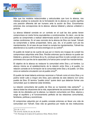 Doctrina Social de la Iglesia
Más que los modelos redaccionales y estructurales que tuvo la alianza, nos
interesa analizar la evolución de la formulación de la alianza en cuanto significa
una posición diferente del ser humano ante la acción de Dios. Encontramos
entonces dos concepciones de la alianza: alianza bilateral y alianza unilateral o
gratuita.

La alianza bilateral consiste en un contrato en el cual las dos partes tienen
compromisos en cierta forma equivalentes a condicionantes. Es decir, una de las
partes se compromete a realizar determinada acción si la otra parte cumple con
ciertas condiciones. En el caso concreto de la alianza de Dios con Israel, Yahveh
se compromete a darles prosperidad, tierra, paz, etc. si el pueblo cum pie los
mandamientos. En el caso de que Israel no cumpla los mandamientos, Yahveh los
abandonara a su suerte a enviara enemigos en su contra68.

El pueblo de Israel se da cuenta de que por sí mismo era incapaz de cumplir los
compromisos adquiridos ante Dios. Percibe entonces que la alianza no puede ser
bilateral y, gracias a la firmeza de su fe, concluye que Dios no solo cumple con sus
promesas sino que les da la capacidad y la fuerza para cumplir los mandamientos.

El objetivo de la alianza es restaurar la comunidad entre Dios y el hombre. La
alianza misma es el establecimiento de la relación entre Dios y el pueblo. La
relación consiste en la formación de la comunidad entre Dios y el pueblo. Un Dios
único en estrecha vinculación con el pueblo único69 .

El pueblo de Israel debería entonces reconocer a Yahveh como el único Dios y no
podría rendir culto a ningún otro Dios; pero además de esto debería vivir como
pueblo de Dios. EI termino "pueblo único" quiere decir que deberían formar una
comunidad; que no deberían estar divididos.

La relación comunitaria del pueblo de Dios se va haciendo más estrecha70 y
abarca todas las situaciones de la vida, especialmente las acciones sociales con el
resto de los afectados por la alianza. La relación comunitaria con Dios, abarca y
exige el equilibrio y el funcionamiento perfecto de las relaciones comunitarias,
familiares, políticas y económicas.

El compromiso adquirido por el pueblo consiste entonces en llevar una vida de
comunidad con Yahveh. Esta vida se garantiza por medio de dos instituciones

68
   Cfr. Dt. 11, 8.17.
69
   Cfr. En el Ex. 19,3-8; 2-3; Jos. 24, 14-18.
70
   Cfr. Personajes de la época de los patriarcas Abran, Moisés, David
 
