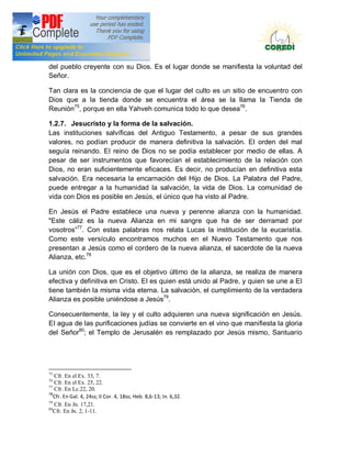 Doctrina Social de la Iglesia
del pueblo creyente con su Dios. Es el lugar donde se manifiesta la voluntad del
Señor.

Tan clara es la conciencia de que el lugar del culto es un sitio de encuentro con
Dios que a la tienda donde se encuentra el área se la llama la Tienda de
Reunión75, porque en ella Yahveh comunica todo lo que desea76.

1.2.7. Jesucristo y la forma de la salvación.
Las instituciones salvíficas del Antiguo Testamento, a pesar de sus grandes
valores, no podían producir de manera definitiva la salvación. EI orden del mal
seguía reinando. EI reino de Dios no se podía establecer por medio de ellas. A
pesar de ser instrumentos que favorecían el establecimiento de la relación con
Dios, no eran suficientemente eficaces. Es decir, no producían en definitiva esta
salvación. Era necesaria la encarnación del Hijo de Dios. La Palabra del Padre,
puede entregar a la humanidad la salvación, la vida de Dios. La comunidad de
vida con Dios es posible en Jesús, el único que ha visto al Padre.

En Jesús el Padre establece una nueva y perenne alianza con la humanidad.
"Este cáliz es la nueva Alianza en mi sangre que ha de ser derramad por
vosotros 77. Con estas palabras nos relata Lucas la institución de la eucaristía.
Como este versículo encontramos muchos en el Nuevo Testamento que nos
presentan a Jesús como el cordero de la nueva alianza, el sacerdote de la nueva
Alianza, etc.78

La unión con Dios, que es el objetivo último de la alianza, se realiza de manera
efectiva y definitiva en Cristo. EI es quien está unido al Padre, y quien se une a EI
tiene también la misma vida eterna. La salvación, el cumplimiento de la verdadera
Alianza es posible uniéndose a Jesús79.

Consecuentemente, la ley y el culto adquieren una nueva significación en Jesús.
EI agua de las purificaciones judías se convierte en el vino que manifiesta la gloria
del Señor80; el Templo de Jerusalén es remplazado por Jesús mismo, Santuario




75
   Cfr. En el Ex. 33, 7.
76
   Cfr. En el Ex. 25, 22.
77
   Cfr. En Lc.22, 20.
78
   Cfr. En Gal. 4, 24ss; II Cor. 4, 18ss; Heb. 8,6-13; In. 6,32.
79
   Cfr. En Jn. 17,21.
80
   Cfr. En Jn. 2, 1-11.
 