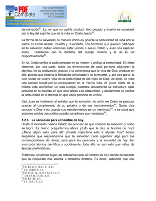 Doctrina Social de la Iglesia
de salvación81. La ley que no podría producir sino pecado y muerte es superada
por la ley del espíritu que da la vida en Cristo Jesús82.

La forma de la salvación, la manera cómo es     posible la comunidad de vida con el
padre es Cristo mismo, muerto y resucitado.     Los hombres que quieren participar
en la salvación deben entonces estar unidos     a Jesús. Pablo y Juan nos explican
estas     realidades con la doctrina del        cuerpo místico y la de la vid
respectivamente83.

En sí, Cristo unifica a cada persona en su interior y unifica la comunidad. En otros
términos: por una parte, todas las dimensiones de cada persona adquieren la
plenitud de su realización gracias a la coherencia que la vida de Dios produce en
ella, puesto que elimina la limitación del pecado y de la muerte, y, por otra parte, la
vida social se vuelve vida de la comunidad de los hijos de Dios, es decir, se crea
una unidad social por la participación en la misma vida. AI gozar todos de la
misma vida conforman un solo cuerpo. Además, únicamente se estructura cada
persona en la medida en que este unida a la comunidad, y únicamente se unifica
la comunidad en la medida en que cada persona se unifica.

San Juan es insistente al señalar que la salvación, la unión en Cristo se produce
gracias al cumplimiento de su palabra o de sus mandamientos84. Quien dice
conocer a Dios y no guarda sus mandamientos es un mentiroso85; y se sabe que
estamos unidos Jesucristo cuando cumplimos sus mandatos86.

1.2.8. La salvación para el hombre de hoy.
Hasta el momento hemos tratado de precisar en qué consiste la salvación y como
se logra. Es bueno preguntarnos ahora ¿Esto que Ie dice al hombre de hoy?
¿Tiene algún valor para él? ¿Puede importarle esto a alguien hoy? Acaso
tengamos que respondernos que la salvación pudo significar algo para los
contemporáneos de Jesús, pero para las personas y la sociedad de hoy; tan
avanzada técnica científica y socialmente, todo ello no son más que mitos de
épocas prehistóricas.

Tratemos, en primer lugar, de colocarnos ante el hombre de hoy siendo consciente
que la respuesta nos abarca a nosotros mismos. Es decir, sabiendo que ese

81
   Cfr. En Jn. 2, 18-21; 4, 19-25.
82
   Cfr. En Rm. 8, 1-3.
83
   Cfr. I Cor. 12, 12:30 y J n. 15, 1-17.
84
    Cfr. En Jn. 14,15; 15,10.
85
   Cfr. En I In. 2; 4.
86
   Cfr. En I. J n. 2, 5.
 
