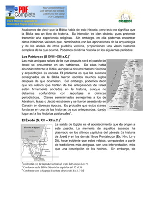 Doctrina Social de la Iglesia
Acabamos de decir que la Biblia habla de esta historia, pero esto no significa que
la Biblia sea un libro de historia. Su intención es bien distinta, pues pretende
transmitir una experiencia religiosa. Sin embargo, en ella podemos encontrar
datos históricos valiosos que, combinados con las aportaciones de la arqueología
y de los anales de otros pueblos vecinos, proporcionan una visión bastante
completa de lo que ocurrió. Podemos dividir la historia en los siguientes períodos:

Los Patriarcas (S XVIII XIII a.C.) 4
Las más antiguas raíces de lo que después será el pueblo de
Israel se encuentran en los patriarcas. De ellos habla
abundantemente la Biblia, aunque la documentación histórica
y arqueológica es escasa. El problema es que los sucesos
consignados en la Biblia fueron escritos muchos siglos
después de que ocurrieran. Sin embargo, podemos decir
que los relatos que hablan de los antepasados de Israel
están firmemente anclados en la historia, aunque no
debemos       confundirlos     con    reportajes o crónicas
periodísticas. Clanes seminómadas semejantes a los de
Abraham, Isaac o Jacob existieron y se fueron asentando en
Canaán en diversas épocas. Es probable que estos clanes
fundaran en una de las historias de sus antepasados, dando
lugar así a las historias patriarcales5.

El Éxodo (S. XIII         XII a.C.)6
                               La salida de Egipto es el acontecimiento que da origen a
                               este pueblo. La memoria de aquellos sucesos ha
                               plasmado en los últimos capítulos del génesis (la historia
                               de José) y en los demás libros Pentateuco (Ex, Nm, Lv y
                               Dt), hace evidente que estos relatos, compuestos a partir
                               de tradiciones más antiguas, son una interpretación, más
                               que una descripción de los hechos. Sin embargo, de



4
  Confrontar con la Sagrada Escritura el texto del Génesis 12,1-9.
5
  Confrontar en la Biblia Génesis los capítulos del 12 al 36
6
  Confrontar con la Sagrada Escritura el texto del Ex 3, 7-10
 