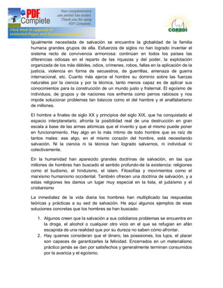 Doctrina Social de la Iglesia
Igualmente necesitada de salvación se encuentra la globalidad de la familia
humana grandes grupos de ella. Esfuerzos de siglos no han logrado inventar el
sistema recto de convivencia armoniosa: continúan en todos los países las
diferencias odiosas en el reparto de las riquezas y del poder, la explotación
organizada de los más débiles, odios, crímenes, robos, fallas en la aplicación de la
justicia, violencia en forma de secuestros, de guerrillas, amenaza de guerra
internacional, etc. Cuanto más ejerce el hombre su dominio sobre las fuerzas
naturales por la ciencia y por la técnica, tanto menos capaz es de aplicar sus
conocimientos para la construcción de un mundo justo y fraternal. El egoísmo de
individuos, de grupos y de naciones nos enfrenta como perros rabiosos y nos
impide solucionar problemas tan básicos como el del hambre y el analfabetismo
de millones.

EI hombre a finales de siglo XX y principios del siglo XIX, que ha conquistado el
espacio interplanetario, afronta la posibilidad real de una destrucción en gran
escala a base de las armas atómicas que el invento y que el mismo puede poner
en funcionamiento. Hay algo en lo más íntimo de todo hombre que es raíz de
tantos males: ese algo, en el mismo corazón del hombre, está necesitando
salvación. Ni la ciencia ni la técnica han logrado salvarnos, ni individual ni
colectivamente.

En la humanidad han aparecido grandes doctrinas de salvación, en las que
millones de hombres han buscado el sentido profundo-de la existencia: religiones
como el budismo, el hinduismo, el islam. Filosofías y movimientos como el
marxismo humanismo occidental. También ofrecen una doctrina de salvación, y a
estas religiones les damos un lugar muy especial en la lista, el judaísmo y el
cristianismo

La inmediatez de la vida diaria los hombres han multiplicado las respuestas
teóricas y prácticas a su sed de salvación. He aquí algunos ejemplos de esas
soluciones concretas que los hombres se han buscado:

   1. Algunos creen que la salvación a sus cotidianos problemas se encuentra en
      la droga, el alcohol o cualquier otro vicio en el que se refugian en afán
      escapista de una realidad que por su dureza no saben cómo afrontar.
   2. Hay quienes consideran que el dinero, las posesiones, los lujos, el placer
      son capaces de garantizarles la felicidad. Encerrados en un materialismo
      práctico jamás se dan por satisfechos y generalmente terminan consumidos
      por la avaricia y el egoísmo.
 