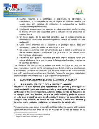 Doctrina Social de la Iglesia
    3. Muchos recurren a la astrología, el espiritismo, la adivinación, la
       cartomancia, o la interpretación de los signos en diversos objetos que
       según ellos son capaces de mostrarles o componerles su destino
       supuestamente predeterminado.
    4. Igualmente algunas personas y grupos sociales consideran que la ciencia y
       la técnica ofrecen total seguridad para la solución de los problemas de
       nuestra época.
    5. Un buen sector de la sociedad considera que el establecimiento de
       determinadas estructuras económico-políticas ofrece al hombre su total
       realización.
    6. Otros creen encontrar en la posición y el prestigio social, dado por
       abolengos o bienes, la solidez de su éxito en la vida.
    7. No son pocos quienes están convencidos de que el poder, la violencia y las
       armas son las fuerzas indispensables que garantizan la paz y la felicidad a
       los individuos y los grupos.
    8. Finalmente hay quienes acosados por este amplio espectro optan por
       afirmar el absurdo de la vida humana, la falta de significación y objetivos de
       la actividad del hombre.
Los cristianos, sin desconocer los valores que están implícitos en cada una de
estas respuestas, vivimos con la convicción de que Cristo, muerto y resucitado es
el sacramento universal de salvación, que EI es el revelador del hombre nuevo,
que en EI toda la creación alcanza su plenitud y "que no ha sido dado bajo el cielo
a la humanidad otro nombre bajo el que sea necesario salvarse"87.

2.          LA PERSONA HUMANA: EL ÚNICO CAMINO DE LA IGLESIA88

2.1.  JESUCRISTO, PERFECTO DIOS Y PERFECTO HOMBRE
Jesucristo se hizo hombre para rescatarnos del pecado y conseguir así
nuestra salvación; para ser nuestro modelo, y para fundar la Iglesia que es la
continuación de su obra redentora. Además, si toda la vida de Jesucristo es
un ejemplo para cada hombre, porque es perfecto Dios y perfecto hombre,
en todo igual a nosotros salvo en el pecado. Él creció y se desarrolló como
cualquier otro hombre; se educó en una familia; cumplió sus deberes y
derechos como cualquier ciudadano; tuvo una vida de trabajo; etc.

Por consiguiente, para seguir el ejemplo de Cristo debemos conocer el Evangelio
y procurar imitarle en sus años de vida en Nazaret: en su vida de trabajo, en su

87
     Gaudium et Spes del Concilio Vaticano II numeral 10.
88
     Compendio del doctrina social de la Iglesia.
 