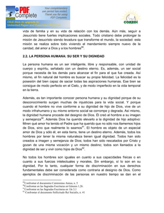 Doctrina Social de la Iglesia
vida de familia y en su vida de relación con los demás. Aún más, seguir a
Jesucristo tiene fuertes implicaciones sociales. Todo cristiano debe prolongar la
misión de Jesucristo siendo levadura que transforme el mundo, la sociedad: esta
misión se realiza sobre todo viviendo el mandamiento siempre nuevo de la
caridad, del amor a Dios y a los hombres89.

2.2. LA PERSONA HUMANA: SU SER Y SU DIGNIDAD

La persona humana es un ser inteligente, libre y responsable, con unidad de
cuerpo y espíritu, señalado con un destino eterno. Es, además, un ser social
porque necesita de los demás para alcanzar el fin para el que fue creada. Así
mismo, el fin natural del hombre es buscar su propia felicidad. La felicidad es la
posesión del bien capaz de saciar todas las aspiraciones humanas. Ese bien se
consigue de modo perfecto en el Cielo, y de modo imperfecto en la vida temporal
en la tierra.

Además, es tan importante conocer persona humana y su dignidad porque de su
desconocimiento surgen muchas de injusticias para la vida social. Y porque
cuando el hombre no vive conforme a su dignidad de hijo de Dios, vive de un
modo infrahumano y su mismo entorno social se corrompe y degrada. Así mismo,
la dignidad humana procede del designio de Dios. Él creó al hombre a su imagen
y semejanza 90. Además Dios ha querido elevarlo a la dignidad de hijo adoptivo:
Miren qué amor ha tenido el Padre que ha querido que no sólo nos llamemos hijos
de Dios, sino que realmente lo seamos91. El hombre es objeto de un especial
amor de Dios y sólo él, en esta tierra, tiene un destino eterno. Además, todos los
hombres por tener la misma naturaleza tienen igual dignidad. Todos han sido
creados a imagen y semejanza de Dios; todos han sido rescatados por Cristo y
gozan de una misma vocación y un mismo destino; todos son llamados a la
dignidad de ser y vivir como hijos de Dios92.

No todos los hombres son iguales en cuanto a sus capacidades físicas o en
cuanto a sus fuerzas intelectuales y morales. Sin embargo, sí lo son en su
dignidad. Por lo tanto, cualquier forma de discriminación en sus derechos
fundamentales debe ser considerada como contraria al designio de Dios. Como
ejemplos de discriminación de las personas en nuestro tiempo se dan en el

89
   Confrontar el documento Centesimus Annus, n. 5
90
   Confrontar en las Sagradas Escrituras en Génesis 1,26.
91
   Confrontar en las Sagradas Escrituras en 1Jn 3,1
92
   Confrontar el documento Sollicitudo Rei Socialis, n. 41
 
