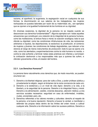 Doctrina Social de la Iglesia
racismo, el apartheid, la eugenesia, la segregación racial en cualquiera de sus
formas; la discriminación en sus salarios de los trabajadores; las mujeres
rechazadas en puestos laborales por razón de su maternidad; etc., son ejemplos
que se oponen a la igualdad fundamental de los hombres en su dignidad.

En diversas ocasiones, la dignidad de la persona no se respeta cuando se
desconocen sus derechos fundamentales93. Algunos ejemplos son: todas aquellas
actuaciones que constituyen una violación de la integridad de la persona humana,
como las mutilaciones, la tortura física o moral, la coacción sicológica; todo lo que
ofende su dignidad, como las condiciones infrahumanas de vida, las reclusiones
arbitrarios e injustos, las deportaciones, la esclavitud, la prostitución, el comercio
de mujeres y jóvenes; las condiciones de trabajo degradantes, que reducen a los
obreros al rango de meros instrumentos de producción; todo lo que se opone a la
vida, como los atentados y experimentaciones contra la vida humana no nacida, o
contra la vida sufriente y terminal: todas estas prácticas son infames y corrompen
la civilización deshonran a los responsables más que a quienes las sufren, e
ofenden gravemente a Dios, el creador del hombre.



2.2.1. Los Derechos Humanos94

La persona tiene naturalmente unos derechos que, de modo resumido, se pueden
enumerar así:

1. Derecho a la libertad religiosa: para dar culto a Dios, y poder profesar pública y
   privadamente la religión, según el dictamen de la recta conciencia de cada uno.
2. Derecho a la existencia y a un nivel de vida digno: derecho a la vida, a la
   libertad y a la seguridad de la persona. Derecho a la integridad física y moral.
   Derecho a la alimentación, vestido, vivienda descanso, atención médica y a los
   servicios sociales necesarios: seguridad en caso de enfermedad, invalidez,
   viudez, ancianidad, paro, etc.
3. Derechos referentes a los valores morales y culturales: derecho al respeto de
   la persona, a la buena reputación. Derecho a buscar la verdad, a manifestar y
   defender las propias ideas dentro de los límites del orden moral; a cultivar
   cualquier arte. Derecho a la información sobre los sucesos públicos. Derecho a


93
     Confrontar en el Catecismo de la Iglesia Católica numerales del 362 al 368
94
     Confrontar en el Catecismo de la Iglesia Católica numerales del 1877 al 1917
 