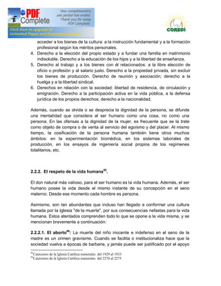 Doctrina Social de la Iglesia
   acceder a los bienes de la cultura: a la instrucción fundamental y a la formación
   profesional según los méritos personales.
4. Derecho a la elección del propio estado y a fundar una familia en matrimonio
   indisoluble. Derecho a la educación de los hijos y a la libertad de enseñanza.
5. Derecho al trabajo y a los bienes con él relacionados: a la libre elección de
   oficio o profesión y al salario justo. Derecho a la propiedad privada, sin excluir
   los bienes de producción. Derecho de reunión y asociación; derecho a la
   huelga y a la libertad sindical.
6. Derechos en relación con la sociedad: libertad de residencia, de circulación y
   emigración. Derecho a la participación activa en la vida pública, a la defensa
   jurídica de los propios derechos; derecho a la nacionalidad.

Además, cuando se olvida o se desprecia la dignidad de la persona, se difunde
una mentalidad que considera al ser humano como una cosa, no como una
persona. En las ofensas a la dignidad de la mujer, es frecuente que se la trate
como objeto de compra o de venta al servicio del egoísmo y del placer. Al mismo
tiempo, la cosificación de la persona humana también tiene otros muchos
ámbitos: en la experimentación biomédica, en los sistemas laborales de
producción, en los ensayos de ingeniería social propios de los regímenes
totalitarios, etc.



2.2.2. El respeto de la vida humana95.

El don natural más valioso, para el ser humano es la vida humana. Además, el ser
humano posee la vida desde el mismo instante de su concepción en el seno
materno. Desde ese momento cada hombre es persona.

Asimismo, son tan abundantes que incluso han llegado a conformar una cultura
llamada por la Iglesia "de la muerte", por sus consecuencias nefastas para la vida
humana. Estos atentados comprenden todo lo que se opone a la vida misma, y se
mencionan brevemente a continuación:

2.2.2.1. El aborto96: La muerte del niño inocente e indefenso en el seno de la
madre es un crimen gravísimo. Cuando se facilita o institucionaliza hace que la
sociedad vuelva a épocas de barbarie, y jamás puede ser justificado por el apoyo
95
     Catecismo de la Iglesia Católica numerales del 1929 al 1933
96
     Catecismo de la Iglesia Católica numerales del 2270 al 2275
 