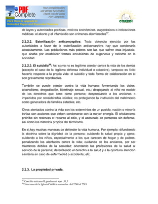 Doctrina Social de la Iglesia
de leyes y autoridades políticas, motivos económicos, eugenésicos o indicaciones
médicas: el aborto y el infanticidio son crímenes abominables97.

2.2.2.2. Esterilización anticonceptiva: Toda violencia ejercida por las
autoridades a favor de la esterilización anticonceptiva hay que condenarla
absolutamente. Las poblaciones más pobres son las que sufren esta injusticia,
que acaba por establecer formas encubiertas de eugenesia y racismo en la
sociedad.

2.2.2.3. El suicidio98: Así como no es legítimo atentar contra la vida de los demás
(excepto el caso de la legítima defensa individual o colectiva), tampoco es lícito
hacerlo respecto a la propia vida: el suicidio y toda forma de colaboración en él
son gravemente reprobables.

También se puede atentar contra la vida humana fomentando los vicios:
alcoholismo, drogadicción, libertinaje sexual, etc.; despojando al niño no nacido
de los derechos que tiene como persona; despreciando a los ancianos o
impedidos por considerarlos inútiles; no protegiendo la institución del matrimonio
como generadora de familias estables; etc.

Otros atentados contra la vida son los exterminios de un pueblo, nación o minoría
étnica son acciones que deben condenarse con la mayor energía. El cristianismo
prohíbe sin reservas el recurso al odio, y el asesinato de personas sin defensa,
así como los métodos propios del terrorismo.

En sí,hay muchas maneras de defender la vida humana. Por ejemplo: difundiendo
la doctrina sobre la dignidad de la persona; cuidando la salud propia y ajena;
cuidando a los niños, especialmente a los que carecen de hogar y de padres;
penalizando los atentados contra la vida; cuidando de los ancianos, por ser
miembros débiles de la sociedad; orientando las profesiones de la salud al
servicio de la persona; defendiendo el derecho a la salud y a la oportuna atención
sanitaria en caso de enfermedad o accidente; etc.



2.2.3. La propiedad privada.


97
     Concilio vaticano II gaudium et spes ,51,3
98
     Catecismo de la Iglesia Católica numerales del 2280 al 2283
 