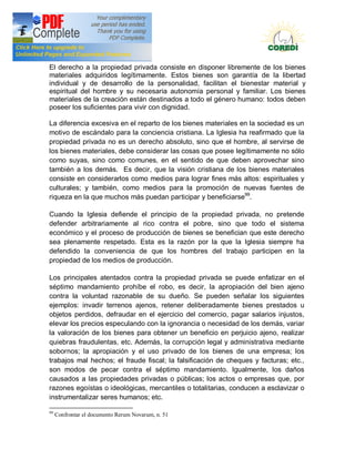 Doctrina Social de la Iglesia
El derecho a la propiedad privada consiste en disponer libremente de los bienes
materiales adquiridos legítimamente. Estos bienes son garantía de la libertad
individual y de desarrollo de la personalidad, facilitan el bienestar material y
espiritual del hombre y su necesaria autonomía personal y familiar. Los bienes
materiales de la creación están destinados a todo el género humano: todos deben
poseer los suficientes para vivir con dignidad.

La diferencia excesiva en el reparto de los bienes materiales en la sociedad es un
motivo de escándalo para la conciencia cristiana. La Iglesia ha reafirmado que la
propiedad privada no es un derecho absoluto, sino que el hombre, al servirse de
los bienes materiales, debe considerar las cosas que posee legítimamente no sólo
como suyas, sino como comunes, en el sentido de que deben aprovechar sino
también a los demás. Es decir, que la visión cristiana de los bienes materiales
consiste en considerarlos como medios para lograr fines más altos: espirituales y
culturales; y también, como medios para la promoción de nuevas fuentes de
riqueza en la que muchos más puedan participar y beneficiarse99.

Cuando la Iglesia defiende el principio de la propiedad privada, no pretende
defender arbitrariamente al rico contra el pobre, sino que todo el sistema
económico y el proceso de producción de bienes se benefician que este derecho
sea plenamente respetado. Esta es la razón por la que la Iglesia siempre ha
defendido la conveniencia de que los hombres del trabajo participen en la
propiedad de los medios de producción.

Los principales atentados contra la propiedad privada se puede enfatizar en el
séptimo mandamiento prohíbe el robo, es decir, la apropiación del bien ajeno
contra la voluntad razonable de su dueño. Se pueden señalar los siguientes
ejemplos: invadir terrenos ajenos, retener deliberadamente bienes prestados u
objetos perdidos, defraudar en el ejercicio del comercio, pagar salarios injustos,
elevar los precios especulando con la ignorancia o necesidad de los demás, variar
la valoración de los bienes para obtener un beneficio en perjuicio ajeno, realizar
quiebras fraudulentas, etc. Además, la corrupción legal y administrativa mediante
sobornos; la apropiación y el uso privado de los bienes de una empresa; los
trabajos mal hechos; el fraude fiscal; la falsificación de cheques y facturas; etc.,
son modos de pecar contra el séptimo mandamiento. Igualmente, los daños
causados a las propiedades privadas o públicas; los actos o empresas que, por
razones egoístas o ideológicas, mercantiles o totalitarias, conducen a esclavizar o
instrumentalizar seres humanos; etc.

99
     Confrontar el documento Rerum Novarum, n. 51
 