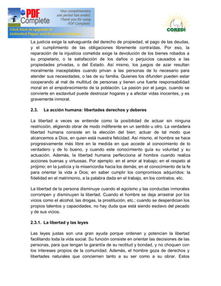 Doctrina Social de la Iglesia
La justicia exige la salvaguarda del derecho de propiedad, el pago de las deudas,
y el cumplimiento de las obligaciones libremente contraídas. Por eso, la
reparación de la injusticia cometida exige la devolución de los bienes robados a
su propietario, o la satisfacción de los daños o perjuicios causados a las
propiedades privadas, o del Estado. Así mismo, los juegos de azar resultan
moralmente inaceptables cuando privan a las personas de lo necesario para
atender sus necesidades, o las de su familia. Quienes los difunden pueden estar
cooperando al mal de multitud de personas y tienen una fuerte responsabilidad
moral en el empobrecimiento de la población. La pasión por el juego, cuando se
convierte en esclavitud puede destrozar hogares y a afectar vidas inocentes, y es
gravemente inmoral.

2.3.   La acción humana: libertades derechos y deberes

La libertad a veces se entiende como la posibilidad de actuar sin ninguna
restricción, eligiendo obrar de modo indiferente en un sentido u otro. La verdadera
libertad humana consiste en la elección del bien: actuar de tal modo que
alcancemos a Dios, en quien está nuestra felicidad. Así mismo, el hombre se hace
progresivamente más libre en la medida en que accede al conocimiento de lo
verdadero y de lo bueno, y cuando este conocimiento guía su voluntad y su
actuación. Además, la libertad humana perfecciona al hombre cuando realiza
acciones buenas y virtuosas. Por ejemplo: en el amor al trabajo; en el respeto al
prójimo; en la justicia y la misericordia hacia los demás; en el conocimiento de la fe
para orientar la vida a Dios; en saber cumplir los compromisos adquiridos: la
fidelidad en el matrimonio, a la palabra dada en el trabajo, en los contratos, etc.

La libertad de la persona disminuye cuando el egoísmo y las conductas inmorales
corrompen y disminuyen la libertad. Cuando el hombre se deja arrastrar por los
vicios como el alcohol, las drogas, la prostitución, etc.; cuando se desperdician los
propios talentos y capacidades, no hay duda que está siendo esclavo del pecado
y de sus vicios.

2.3.1. La libertad y las leyes

Las leyes justas son una gran ayuda porque ordenan y potencian la libertad
facilitando toda la vida social. Su función consiste en orientar las decisiones de las
personas, para que tengan la garantía de su rectitud y bondad, y no choquen con
los intereses propios de la comunidad. Además, el hombre goza de derechos y
libertades naturales que conciernen tanto a su ser como a su obrar. Estos
 