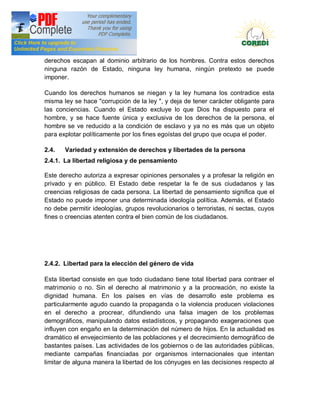 Doctrina Social de la Iglesia
derechos escapan al dominio arbitrario de los hombres. Contra estos derechos
ninguna razón de Estado, ninguna ley humana, ningún pretexto se puede
imponer.

Cuando los derechos humanos se niegan y la ley humana los contradice esta
misma ley se hace "corrupción de la ley ", y deja de tener carácter obligante para
las conciencias. Cuando el Estado excluye lo que Dios ha dispuesto para el
hombre, y se hace fuente única y exclusiva de los derechos de la persona, el
hombre se ve reducido a la condición de esclavo y ya no es más que un objeto
para explotar políticamente por los fines egoístas del grupo que ocupa el poder.

2.4.   Variedad y extensión de derechos y libertades de la persona
2.4.1. La libertad religiosa y de pensamiento

Este derecho autoriza a expresar opiniones personales y a profesar la religión en
privado y en público. El Estado debe respetar la fe de sus ciudadanos y las
creencias religiosas de cada persona. La libertad de pensamiento significa que el
Estado no puede imponer una determinada ideología política. Además, el Estado
no debe permitir ideologías, grupos revolucionarios o terroristas, ni sectas, cuyos
fines o creencias atenten contra el bien común de los ciudadanos.




2.4.2. Libertad para la elección del género de vida

Esta libertad consiste en que todo ciudadano tiene total libertad para contraer el
matrimonio o no. Sin el derecho al matrimonio y a la procreación, no existe la
dignidad humana. En los países en vías de desarrollo este problema es
particularmente agudo cuando la propaganda o la violencia producen violaciones
en el derecho a procrear, difundiendo una falsa imagen de los problemas
demográficos, manipulando datos estadísticos, y propagando exageraciones que
influyen con engaño en la determinación del número de hijos. En la actualidad es
dramático el envejecimiento de las poblaciones y el decrecimiento demográfico de
bastantes países. Las actividades de los gobiernos o de las autoridades públicas,
mediante campañas financiadas por organismos internacionales que intentan
limitar de alguna manera la libertad de los cónyuges en las decisiones respecto al
 