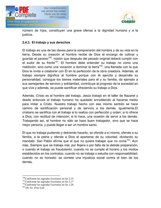 Doctrina Social de la Iglesia
número de hijos, constituyen una grave ofensa a la dignidad humana y a la
justicia.

2.4.3. El trabajo y sus derechos

El trabajo es una de las claves para la comprensión del hombre y de su vida en la
tierra. Desde su creación el hombre recibe de Dios el encargo de cultivar y
guardar el paraíso100, misión que después del pecado original deberá cumplir con
el sudor de su frente101. El hombre debe entender su trabajo no como una
maldición, sino como una vocación a dominar la tierra102, una llamada con la que
Dios le invita a colaborar con Él en la perfección de la obra creadora. Además, el
trabajo siempre dignifica al hombre porque con él ejercita y desarrolla su
personalidad, consigue los bienes materiales para él y su familia, da ejemplo a
sus semejantes de servicio y solidaridad, contribuye al progreso de la sociedad en
que vive y además, se puede santificar ofreciendo su trabajo a Dios.

Además, Cristo es el hombre del trabajo. Jesús trabajó en el taller de Nazaret y
desde entonces el trabajo humano ha quedado ennoblecido al hacerse medio
para imitar a Cristo. Nuestro trabajo hecho con ese mismo sentido se hace
camino de santificación personal y de servicio a los demás. Igualmente,El
cristiano se santifica con el trabajo si lo realiza con perfección y orden; si lo ofrece
a Dios, con rectitud de intención; si lo hace, una ocasión de servir a los demás.
Trabajando así, el hombre no sólo se hace buen trabajador, sino que se hace
mejor persona, y puede llegar a ser un hombre santo.

El que no trabaja pudiendo y debiendo hacerlo, se ofende a sí mismo, ofende a su
familia, a la patria y ofende a Dios al apartarse de su voluntad, olvidando su
mandato. San Pablo afirma que el que no quiera trabajar que no coma103. Aún
más, Siempre que se trabaja mal, por flojera o por falta de la debida preparación;
o cuando el trabajo es fraudulento; cuando no se cumple el horario y los modos
establecidos en los contratos; cuando no se trabaja o estudia con responsabilidad;
cuando no es honesto: se comete una injusticia social contra el bien de los
demás.



100
    Confrontar las sagradas Escrituras en Gn 2,15.
101
    Confrontar las sagradas Escrituras en Gn 3,17
102
    Confrontar las sagradas Escrituras en Gn 1,28.
103
    Cfr. En 2Tes 3,10
 
