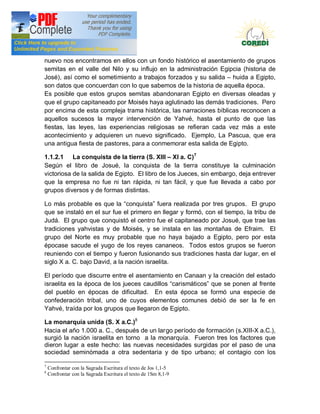 Doctrina Social de la Iglesia
nuevo nos encontramos en ellos con un fondo histórico el asentamiento de grupos
semitas en el valle del Nilo y su influjo en la administración Egipcia (historia de
José), así como el sometimiento a trabajos forzados y su salida huida a Egipto,
son datos que concuerdan con lo que sabemos de la historia de aquella época.
Es posible que estos grupos semitas abandonaran Egipto en diversas oleadas y
que el grupo capitaneado por Moisés haya aglutinado las demás tradiciones. Pero
por encima de esta compleja trama histórica, las narraciones bíblicas reconocen a
aquellos sucesos la mayor intervención de Yahvé, hasta el punto de que las
fiestas, las leyes, las experiencias religiosas se refieran cada vez más a este
acontecimiento y adquieren un nuevo significado. Ejemplo, La Pascua, que era
una antigua fiesta de pastores, para a conmemorar esta salida de Egipto.

1.1.2.1 La conquista de la tierra (S. XIII XI a. C)7
Según el libro de Josué, la conquista de la tierra constituye la culminación
victoriosa de la salida de Egipto. El libro de los Jueces, sin embargo, deja entrever
que la empresa no fue ni tan rápida, ni tan fácil, y que fue llevada a cabo por
grupos diversos y de formas distintas.

Lo más probable es que la conquista fuera realizada por tres grupos. El grupo
que se instaló en el sur fue el primero en llegar y formó, con el tiempo, la tribu de
Judá. El grupo que conquistó el centro fue el capitaneado por Josué, que trae las
tradiciones yahvistas y de Moisés, y se instala en las montañas de Efraim. El
grupo del Norte es muy probable que no haya bajado a Egipto, pero por esta
épocase sacude el yugo de los reyes cananeos. Todos estos grupos se fueron
reuniendo con el tiempo y fueron fusionando sus tradiciones hasta dar lugar, en el
siglo X a. C. bajo David, a la nación israelita.

El período que discurre entre el asentamiento en Canaan y la creación del estado
israelita es la época de los jueces caudillos carismáticos que se ponen al frente
del pueblo en épocas de dificultad. En esta época se formó una especie de
confederación tribal, uno de cuyos elementos comunes debió de ser la fe en
Yahvé, traída por los grupos que llegaron de Egipto.

La monarquía unida (S. X a.C.)8
Hacia el año 1.000 a. C., después de un largo período de formación (s.XIII-X a.C.),
surgió la nación israelita en torno a la monarquía. Fueron tres los factores que
dieron lugar a este hecho: las nuevas necesidades surgidas por el paso de una
sociedad seminómada a otra sedentaria y de tipo urbano; el contagio con los

7
    Confrontar con la Sagrada Escritura el texto de Jos 1,1-5
8
    Confrontar con la Sagrada Escritura el texto de 1Sm 8,1-9
 