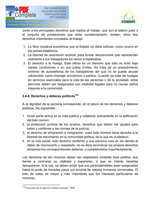 Doctrina Social de la Iglesia
Junto a los principales derechos que implica el trabajo, que son el salario justo y
el conjunto de prestaciones que debe complementarlo, existen, otros tres
derechos importantes vinculados al trabajo:

 1. La libre iniciativa económica que el Estado no debe sofocar, como ocurre en
    los países totalitarios;
 2. La libertad de asociación sindical, para fundar asociaciones que representen
    realmente a los trabajadores sin temor a represalias;
 3. El derecho a la huelga. Este último es un derecho que sólo es lícito bajo
    ciertas condiciones y en sus justos límites. Se trata de un procedimiento
    extremo de autodefensa de los trabajadores del que no se puede abusar
    utilizándolo como chantaje económico o político. Cuando se trata de huelgas
    en servicios esenciales para la vida de las personas o de la sociedad, estos
    servicios deben ser asegurados con medidas legales para no causar daños
    mayores a la comunidad.

2.4.4. Derechos y deberes políticos104

A la dignidad de la persona corresponde, en el plano de los derechos y deberes
políticos, los siguientes:

1. tomar parte activa en la vida pública y colaborar activamente en la edificación
   del bien común;
2. la protección jurídica de los propios, derechos que deben ser iguales para
   todos y conforme a las normas de la justicia;
3. el derecho de emigración e inmigración, pues todo hombre tiene derecho a la
   libertad de movimiento en la comunidad política, de la que es ciudadano;
4. en la vida social, todo derecho conferido a una persona crea en los demás el
   deber de reconocerlo y respetarlo: no es ético reivindicar los propios derechos
   olvidando los correspondientes deberes, o cumpliéndolos imperfectamente.

Los derechos de las minorías deben ser respetados evitando toda política, que
tienda a contrariar su vitalidad y expansión, o que se intente hacerlas
desaparecer. A la vez, se deben evitar que sus particularidades sean exageradas
hasta el punto de hacerlas pasar por encima de valores humanos universales. El
bien de todos es mayor y más importante que los intereses particulares de
minorías.

104
      Catecismo de la Iglesia Católica numeral 2406
 