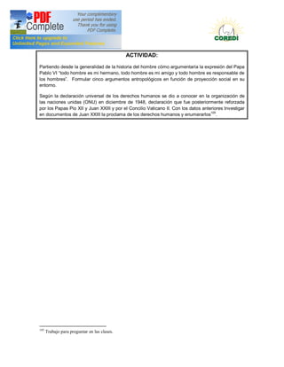 Doctrina Social de la Iglesia
                                              ACTIVIDAD:

Partiendo desde la generalidad de la historia del hombre cómo argumentaría la expresión del Papa
Pablo VI todo hombre es mi hermano, todo hombre es mi amigo y todo hombre es responsable de
los hombres . Formular cinco argumentos antropológicos en función de proyección social en su
entorno.

Según la declaración universal de los derechos humanos se dio a conocer en la organización de
las naciones unidas (ONU) en diciembre de 1948, declaración que fue posteriormente reforzada
por los Papas Pio XII y Juan XXIII y por el Concilio Vaticano II. Con los datos anteriores Investigar
en documentos de Juan XXIII la proclama de los derechos humanos y enumerarlos105.




105
      Trabajo para preguntar en las clases.
 