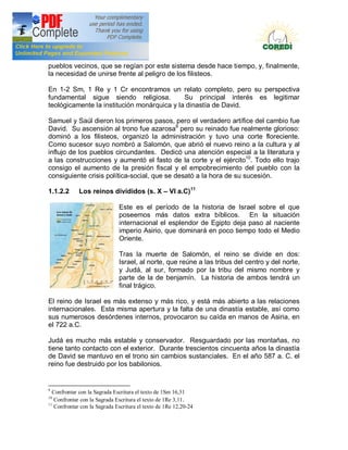 Doctrina Social de la Iglesia
pueblos vecinos, que se regían por este sistema desde hace tiempo, y, finalmente,
la necesidad de unirse frente al peligro de los filisteos.

En 1-2 Sm, 1 Re y 1 Cr encontramos un relato completo, pero su perspectiva
fundamental sigue siendo religiosa.          Su principal interés es legitimar
teológicamente la institución monárquica y la dinastía de David.

Samuel y Saúl dieron los primeros pasos, pero el verdadero artífice del cambio fue
David. Su ascensión al trono fue azarosa9 pero su reinado fue realmente glorioso:
dominó a los filisteos, organizó la administración y tuvo una corte floreciente.
Como sucesor suyo nombró a Salomón, que abrió el nuevo reino a la cultura y al
influjo de los pueblos circundantes. Dedicó una atención especial a la literatura y
a las construcciones y aumentó el fasto de la corte y el ejército10. Todo ello trajo
consigo el aumento de la presión fiscal y el empobrecimiento del pueblo con la
consiguiente crisis política-social, que se desató a la hora de su sucesión.

1.1.2.2      Los reinos divididos (s. X             VI a.C)11

                              Este es el período de la historia de Israel sobre el que
                              poseemos más datos extra bíblicos. En la situación
                              internacional el esplendor de Egipto deja paso al naciente
                              imperio Asirio, que dominará en poco tiempo todo el Medio
                              Oriente.

                              Tras la muerte de Salomón, el reino se divide en dos:
                              Israel, al norte, que reúne a las tribus del centro y del norte,
                              y Judá, al sur, formado por la tribu del mismo nombre y
                              parte de la de benjamín. La historia de ambos tendrá un
                              final trágico.

El reino de Israel es más extenso y más rico, y está más abierto a las relaciones
internacionales. Esta misma apertura y la falta de una dinastía estable, así como
sus numerosos desórdenes internos, provocaron su caída en manos de Asiria, en
el 722 a.C.

Judá es mucho más estable y conservador. Resguardado por las montañas, no
tiene tanto contacto con el exterior. Durante trescientos cincuenta años la dinastía
de David se mantuvo en el trono sin cambios sustanciales. En el año 587 a. C. el
reino fue destruido por los babilonios.


9
  Confrontar con la Sagrada Escritura el texto de 1Sm 16,31
10
   Confrontar con la Sagrada Escritura el texto de 1Re 3,11.
11
   Confrontar con la Sagrada Escritura el texto de 1Re 12,20-24
 