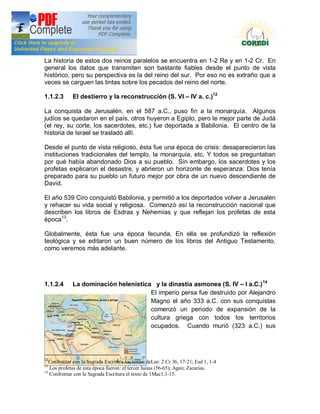Doctrina Social de la Iglesia
La historia de estos dos reinos paralelos se encuentra en 1-2 Re y en 1-2 Cr. En
general los datos que transmiten son bastante fiables desde el punto de vista
histórico, pero su perspectiva es la del reino del sur. Por eso no es extraño que a
veces se carguen las tintas sobre los pecados del reino del norte.

1.1.2.3      El destierro y la reconstrucción (S. VI                  IV a. c.)12

La conquista de Jerusalén, en el 587 a.C., puso fin a la monarquía. Algunos
judíos se quedaron en el país, otros huyeron a Egipto, pero le mejor parte de Judá
(el rey, su corte, los sacerdotes, etc.) fue deportada a Babilonia. El centro de la
historia de Israel se trasladó allí.

Desde el punto de vista religioso, ésta fue una época de crisis: desaparecieron las
instituciones tradicionales del templo, la monarquía, etc. Y todos se preguntaban
por qué había abandonado Dios a su pueblo. Sin embargo, los sacerdotes y los
profetas explicaron el desastre, y abrieron un horizonte de esperanza: Dios tenía
preparado para su pueblo un futuro mejor por obra de un nuevo descendiente de
David.

El año 539 Ciro conquistó Babilonia, y permitió a los deportados volver a Jerusalén
y rehacer su vida social y religiosa. Comenzó así la reconstrucción nacional que
describen los libros de Esdras y Nehemías y que reflejan los profetas de esta
época13.

Globalmente, ésta fue una época fecunda. En ella se profundizó la reflexión
teológica y se editaron un buen número de los libros del Antiguo Testamento,
como veremos más adelante.




1.1.2.4      La dominación helenística y la dinastía asmonea (S. IV I a.C.) 14
                                      El imperio persa fue destruido por Alejandro
                                      Magno el año 333 a.C. con sus conquistas
                                      comenzó un periodo de expansión de la
                                      cultura griega con todos los territorios
                                      ocupados. Cuando murió (323 a.C.) sus




12
   Confrontar con la Sagrada Escritura los textos deLee: 2 Cr 36, 17-21; Esd 1, 1-4
13
   Los profetas de esta época fueron: el tercer Isaias (56-65); Ageo; Zacarias.
14
   Confrontar con la Sagrada Escritura el texto de 1Mac1,1-15.
 