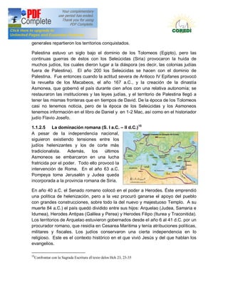 Doctrina Social de la Iglesia
generales repartieron los territorios conquistados.

Palestina estuvo un siglo bajo el dominio de los Tolomeos (Egipto), pero las
continuas guerras de éstos con los Seleúcidas (Siria) provocaron la huida de
muchos judíos, los cuales dieron lugar a la diáspora (es decir, las colonias judías
fuera de Palestina). El año 200 los Seleúcidas se hacen con el dominio de
Palestina. Fue entonces cuando la actitud severa de Antioco IV Epifanes provocó
la revuelta de los Macabeos, el año 167 a.C., y la creación de la dinastía
Asmonea, que gobernó el país durante cien años con una relativa autonomía; se
restauraron las instituciones y las leyes judías, y el territorio de Palestina llegó a
tener las mismas fronteras que en tiempos de David. De la época de los Tolomeos
casi no tenemos noticia, pero de la época de los Seleúcidas y los Asmoneos
tenemos información en el libro de Daniel y en 1-2 Mac, así como en el historiador
judío Flavio Josefo.

1.1.2.5 La dominación romana (S. I a.C.                         II d.C.)15
A pesar de la independencia nacional,
siguieron existiendo tensiones entre los
judíos helenizantes y los de corte más
tradicionalista.    Además,    los    últimos
Asmoneos se embarcaron en una lucha
fratricida por el poder. Todo ello provocó la
intervención de Roma. En el año 63 a.C.
Pompeya toma Jerusalén y Judea queda
incorporada a la provincia romana de Siria.

En año 40 a.C. el Senado romano colocó en el poder a Herodes. Éste emprendió
una política de helenización, pero a la vez procuró ganarse el apoyo del pueblo
con grandes construcciones, sobre todo la del nuevo y majestuoso Templo. A su
muerte 84 a.C.) el país quedó dividido entre sus hijos: Arquelao (Judea, Samaria e
Idumea), Herodes Antipas (Galilea y Perea) y Herodes Filipo (Iturea y Traconitida).
Los territorios de Arquelao estuvieron gobernados desde el año 6 al 41 d.C. por un
procurador romano, que residía en Cesarea Maritima y tenía atribuciones políticas,
militares y fiscales. Los judíos conservaron una cierta independencia en lo
religioso. Este es el contexto histórico en el que vivió Jesús y del que hablan los
evangelios.

15
     Confrontar con la Sagrada Escritura el texto delos Hch 23, 23-35
 