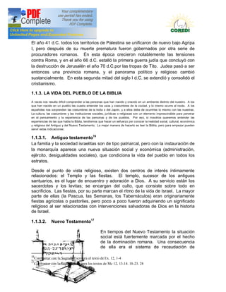 Doctrina Social de la Iglesia
El año 41 d.C. todos los territorios de Palestina se unificaron de nuevo bajo Agripa
I, pero después de su muerte prematura fueron gobernados por otra serie de
procuradores romanos. En esta época crecieron notablemente las tensiones
contra Roma, y en el año 66 d.C. estalló la primera guerra judía que concluyó con
la destrucción de Jerusalén el año 70 d.C.por las tropas de Tito. Judea pasó a ser
entonces una provincia romana, y el panorama político y religioso cambió
sustancialmente. En esta segunda mitad del siglo I d.C. se extendió y consolidó el
cristianismo.

1.1.3. LA VIDA DEL PUEBLO DE LA BIBLIA
A veces nos resulta difícil comprender a las personas que han nacido y crecido en un ambiente distinto del nuestro. A los
que han nacido en un pueblo les cuesta entender los usos y costumbres de la ciudad, y lo mismo ocurre al revés. A los
españoles nos sorprenden las costumbres de la India o del Japón, y a ellos debe de ocurrirles lo mismo con las nuestras.
La cultura, las costumbres y las instituciones sociales, jurídicas o religiosas son un elemento imprescindible para penetrar
en el pensamiento y la experiencia de las personas y de los pueblos. Por eso, si nosotros queremos entender las
experiencias de las que habla la Biblia, tendremos que hacer un esfuerzo por conocer la realidad social, cultural, económica
y religiosa del Antiguo y del Nuevo Testamento. La mejor manera de hacerlo es leer la Biblia, pero para empezar pueden
servir estas indicaciones:


1.1.3.1. Antiguo testamento16
La familia y la sociedad israelitas son de tipo patriarcal, pero con la instauración de
la monarquía aparece una nueva situación social y económica (administración,
ejército, desigualdades sociales), que condiciona la vida del pueblo en todos los
estratos.

Desde el punto de vista religioso, existen dos centros de interés íntimamente
relacionados: el Templo y las fiestas. El templo, sucesor de los antiguos
santuarios, es el lugar de encuentro y adoración a Dios. A su servicio están los
sacerdotes y los levitas; se encargan del culto, que consiste sobre todo en
sacrificios. Las fiestas, por su parte marcan el ritmo de la vida de Israel. La mayor
parte de ellas (la Pascua, las Semanas, los Tabernáculos) eran originariamente
fiestas agrícolas o pastoriles, pero poco a poco fueron adquiriendo un significado
religioso al ser relacionadas con intervenciones salvadoras de Dios en la historia
de Israel.

1.1.3.2.        Nuevo Testamento17

                                                    En tiempos del Nuevo Testamento la situación
                                                    social está fuertemente marcada por el hecho
                                                    de la dominación romana. Una consecuencia
                                                    de ella era el sistema de recaudación de

16
     Confrontar con la Sagrada Escritura el texto de Ex. 12, 1-4
17
     Confrontar con la Sagrada Escritura los textos de Mc 12, 13-14. 18-23. 28
 