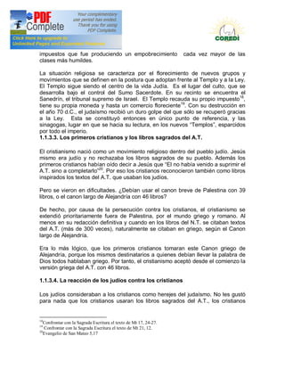 Doctrina Social de la Iglesia
impuestos que fue produciendo un empobrecimiento                   cada vez mayor de las
clases más humildes.

La situación religiosa se caracteriza por el florecimiento de nuevos grupos y
movimientos que se definen en la postura que adoptan frente al Templo y a la Ley.
El Templo sigue siendo el centro de la vida Judía. Es el lugar del culto, que se
desarrolla bajo el control del Sumo Sacerdote. En su recinto se encuentra el
Sanedrín, el tribunal supremo de Israel. El Templo recauda su propio impuesto18,
tiene su propia moneda y hasta un comercio floreciente19. Con su destrucción en
el año 70 d.C., el judaísmo recibió un duro golpe del que sólo se recuperó gracias
a la Ley. Esta se constituyó entonces en único punto de referencia, y las
sinagogas, lugar en que se hacia su lectura, en los nuevos Templos , esparcidos
por todo el imperio.
1.1.3.3. Los primeros cristianos y los libros sagrados del A.T.

El cristianismo nació como un movimiento religioso dentro del pueblo judío. Jesús
mismo era judío y no rechazaba los libros sagrados de su pueblo. Además los
primeros cristianos habían oído decir a Jesús que El no había venido a suprimir el
A.T. sino a completarlo 20. Por eso los cristianos reconocieron también como libros
inspirados los textos del A.T. que usaban los judíos.

Pero se vieron en dificultades. ¿Debían usar el canon breve de Palestina con 39
libros, o el canon largo de Alejandría con 46 libros?

De hecho, por causa de la persecución contra los cristianos, el cristianismo se
extendió prioritariamente fuera de Palestina, por el mundo griego y romano. Al
menos en su redacción definitiva y cuando en los libros del N.T. se citaban textos
del A.T. (más de 300 veces), naturalmente se citaban en griego, según el Canon
largo de Alejandría.

Era lo más lógico, que los primeros cristianos tomaran este Canon griego de
Alejandría, porque los mismos destinatarios a quienes debían llevar la palabra de
Dios todos hablaban griego. Por tanto, el cristianismo aceptó desde el comienzo la
versión griega del A.T. con 46 libros.

1.1.3.4. La reacción de los judíos contra los cristianos

Los judíos consideraban a los cristianos como herejes del judaísmo. No les gustó
para nada que los cristianos usaran los libros sagrados del A.T., los cristianos


18
   Confrontar con la Sagrada Escritura el texto de Mt 17, 24-27.
19
   Confrontar con la Sagrada Escritura el texto de Mt 21, 12.
20
   Evangelio de San Mateo 5,17
 