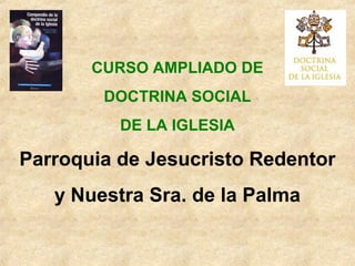 CURSO AMPLIADO DE
DOCTRINA SOCIAL
DE LA IGLESIA
Parroquia de Jesucristo Redentor
y Nuestra Sra. de la Palma
 