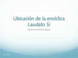 Ubicación de la encíclica
Laudato Si
Doctrina Social de la Iglesia
Pilar Sánchez
 