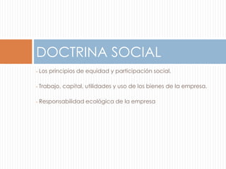 DOCTRINA SOCIAL 
• Los principios de equidad y participación social. 
• Trabajo, capital, utilidades y uso de los bienes de la empresa. 
• Responsabilidad ecológica de la empresa 
 