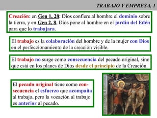 TRABAJO Y EMPRESA, 1
Creación: en Gen 1, 28Gen 1, 28: Dios confiere al hombre el dominio sobre
la tierra, y en Gen 2, 8Gen 2, 8, Dios pone al hombre en el jardín del Edén
para que lo trabajara.
El trabajo no surge como consecuencia del pecado original, sino
que está en los planes de Dios desde el principio de la Creación.
El pecado original tiene como con-
secuencia el esfuerzo que acompaña
al trabajo, pero la vocación al trabajo
es anterior al pecado.
El trabajo es la colaboración del hombre y de la mujer con Dios
en el perfeccionamiento de la creación visible.
 