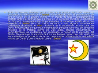 Entre las razones ofrecidas por la crítica de la doctrina del Corán eterno se encuentra su implicación en el  tawhid , o la unidad de Dios. El pensamiento de que el Corán es la palabra eterna y no creada de Dios y que siempre ha existido junto a Él podría llevar a pensar en un concepto plural de la naturaleza de Dios por musulmanes que no comprendan el verdadero sentido de lo que respecta al  tawhid  (lo cual podría conducir a que algunos musulmanes consideran el pecado de  shirk  o idolatría, de la asociación de una cosa con Dios). Preocupados de que esta interpretación parezca hacer eco del concepto cristiano de la Palabra eterna de Dios  logos , algunos musulmanes, y particularmente los mu'tazilíes han rechazado la noción de la eternidad del Corán. Sin embargo, la mayoría de los musulmanes opinan que esta visión de los mu'tazilíes es producto de la no comprensión profunda de la naturaleza misma del Corán y de su relación con el  tawhid . 