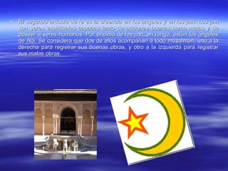 El segundo artículo de fe es la creencia en los ángeles y en los jinn. Los jinn son seres espirituales capaces tanto de acciones buenas como malas y de poseer a seres humanos. Por encima de los jinn, en rango, están los ángeles de Alá. Se considera que dos de ellos acompañan a todo musulmán, uno a la derecha para registrar sus buenas obras, y otro a la izquierda para registrar sus malas obras.  