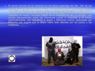 El tercer artículo es la creencia en los libros sagrados de Alá, 104 de los cuales son mencionados en el Corán. Los principales entre estos libros sonb la Ley dada a Moisés, los Salmos dados a David, el Evangelio (o Injil) dado a Jesús y el Corán dado a Mahoma. Se considera que cada uno de estos libros comunicó el mismo mensaje básico de la voluntad de Alá al hombre. Las obvias discrepancias entre las Escrituras judías y cristianas y el Corán (particularmente con referencia a Jesús y Mahoma) fueron explicadas por Mahoma que sugirió que la Biblia había sido alterada por los judíos y los cristianos.  