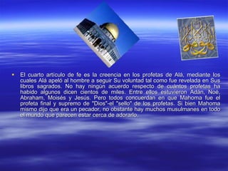 El cuarto artículo de fe es la creencia en los profetas de Alá, mediante los cuales Alá apeló al hombre a seguir Su voluntad tal como fue revelada en Sus libros sagrados. No hay ningún acuerdo respecto de cuántos profetas ha habido algunos dicen cientos de miles. Entre ellos estuvieron Adán, Noé, Abraham, Moisés y Jesús. Pero todos concuerdan en que Mahoma fue el profeta final y supremo de "Dios"-el "sello" de los profetas. Si bien Mahoma mismo dijo que era un pecador, no obstante hay muchos musulmanes en todo el mundo que parecen estar cerca de adorarlo.  