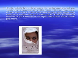 El quinto artículo de fe es la creencia en la voluntad absoluta en Alá. Aun cuando algunos musulmanes han modificado esta doctrina en alguna medida, el Corán parece apoyar la idea de que todas las cosas (tanto buenas como malas) son el resultado directo de la voluntad de Alá. Aquellos que llegan a la conclusión de que el islamismo es una religión fatalista tienen buenas razones para hacerlo.  
