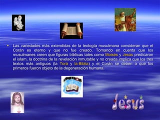 Las variedades más extendidas de la teología musulmana consideran que el Corán es eterno y que no fue creado. Tomando en cuenta que los musulmanes creen que figuras bíblicas tales como  Moisés  y  Jesús  predicaron el islam, la doctrina de la revelación inmutable y no creada implica que los tres textos más antiguos (la  Torá  y  la Biblia ) y el Corán se deben a que los primeros fueron objeto de la degeneración humana. 