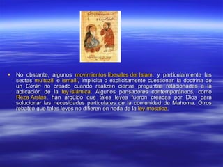 No obstante, algunos  movimientos liberales del Islam , y particularmente las sectas  mu'tazili  e  ismailí , implícita o explícitamente cuestionan la doctrina de un  Corán  no creado cuando realizan ciertas preguntas relacionadas a la aplicación de la  ley islámica . Algunos pensadores contemporáneos, como  Reza  Arslan , han argüido que tales leyes fueron creadas por Dios para solucionar las necesidades particulares de la comunidad de Mahoma. Otros rebaten que tales leyes no difieren en nada de la  ley mosaica . 